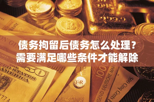 武汉债务拘留后债务怎么处理？需要满足哪些条件才能解除？