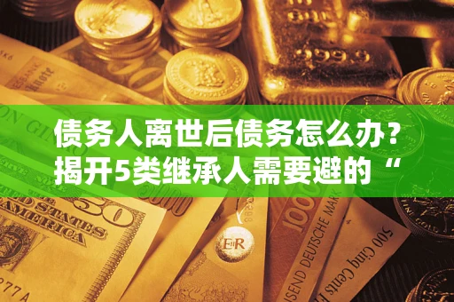武汉债务人离世后债务怎么办？揭开5类继承人需要避的“坑”