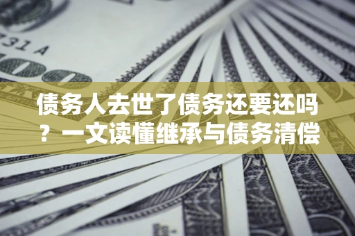 武汉债务人去世了债务还要还吗？一文读懂继承与债务清偿