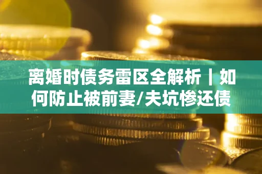 武汉离婚时债务雷区全解析｜如何防止被前妻/夫坑惨还债？
